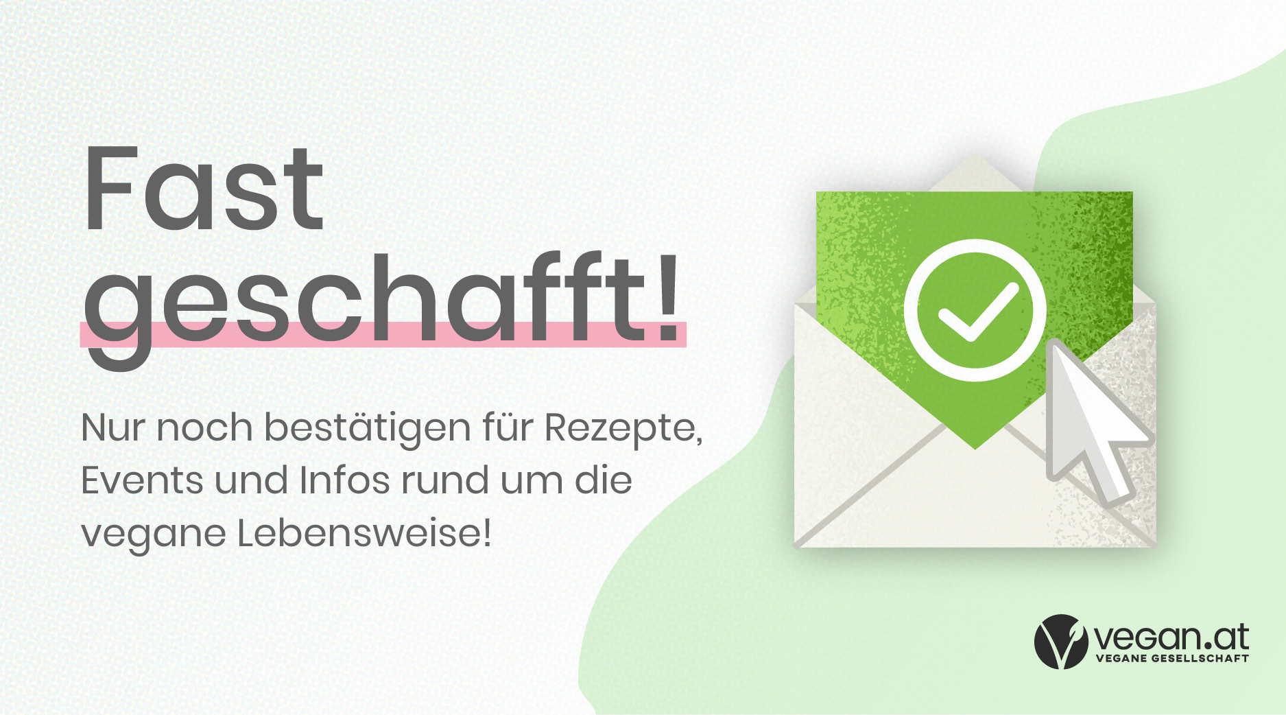 Fast geschafft! Nur noch bestätigen für Rezepte, Events und Infos rund um die vegane Lebensweise!